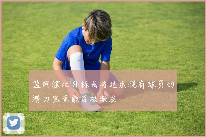 篮网摆烂目标或将达成现有球员的潜力究竟能否被激发