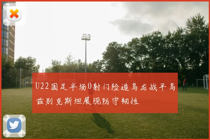 U22国足半场0射门险造乌龙战平乌兹别克斯坦展现防守韧性