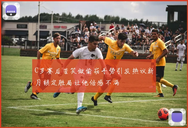 C罗赛后苦笑做偷窃手势引发热议新月锁定胜局让他倍感不满