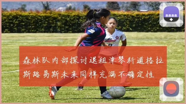 森林队内部探讨退租津琴科道格拉斯路易斯未来同样充满不确定性