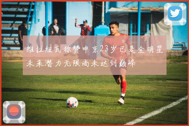 维拉纽瓦称赞申京23岁已是全明星未来潜力无限尚未达到巅峰