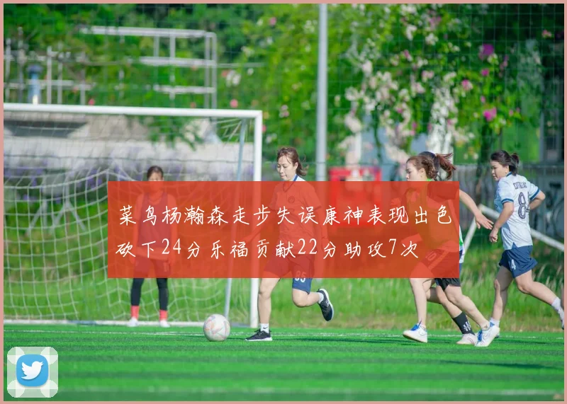 菜鸟杨瀚森走步失误康神表现出色砍下24分乐福贡献22分助攻7次