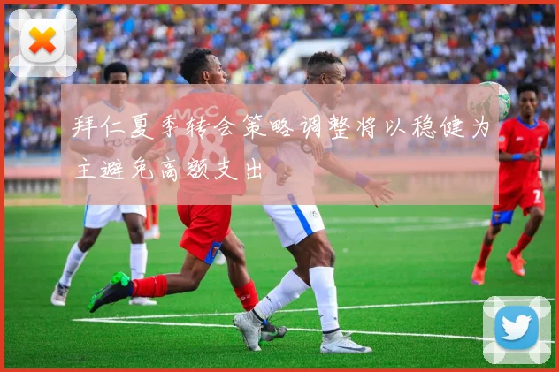 拜仁夏季转会策略调整将以稳健为主避免高额支出