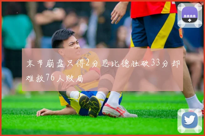 末节崩盘只得2分恩比德独砍33分却难救76人败局