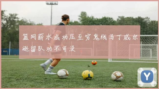 篮网薪水成功压至穷鬼线马丁威尔逊留队功不可没