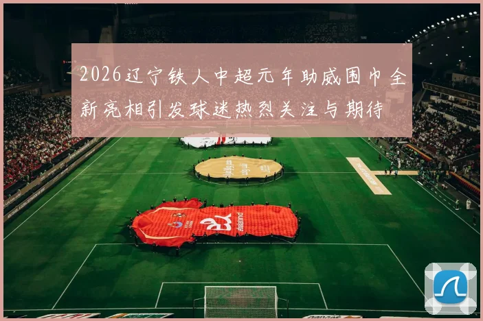 2026辽宁铁人中超元年助威围巾全新亮相引发球迷热烈关注与期待