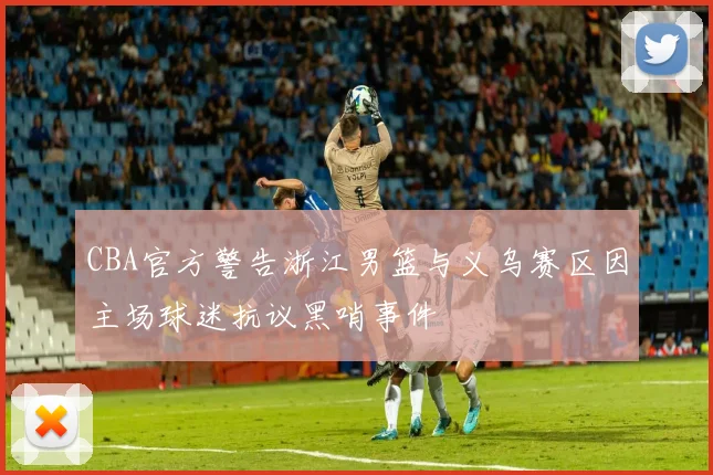CBA官方警告浙江男篮与义乌赛区因主场球迷抗议黑哨事件