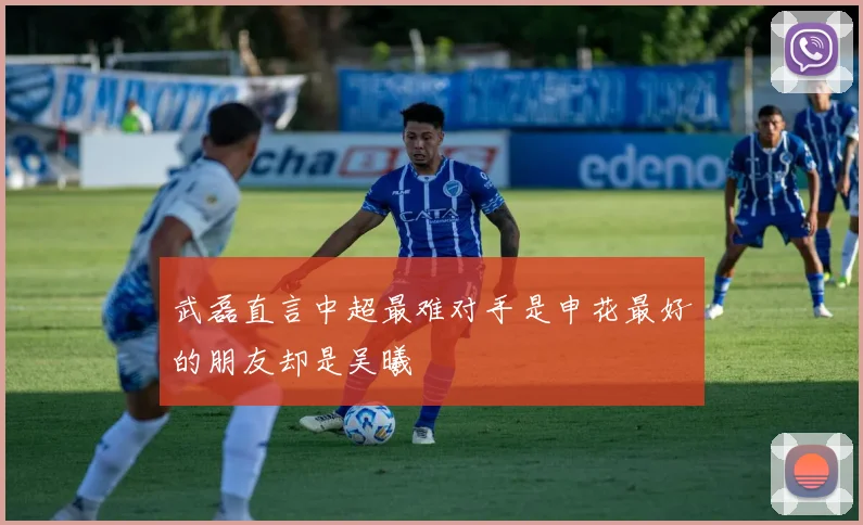 武磊直言中超最难对手是申花最好的朋友却是吴曦