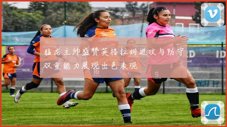 猛龙主帅盛赞英格拉姆进攻与防守双重能力展现出色表现