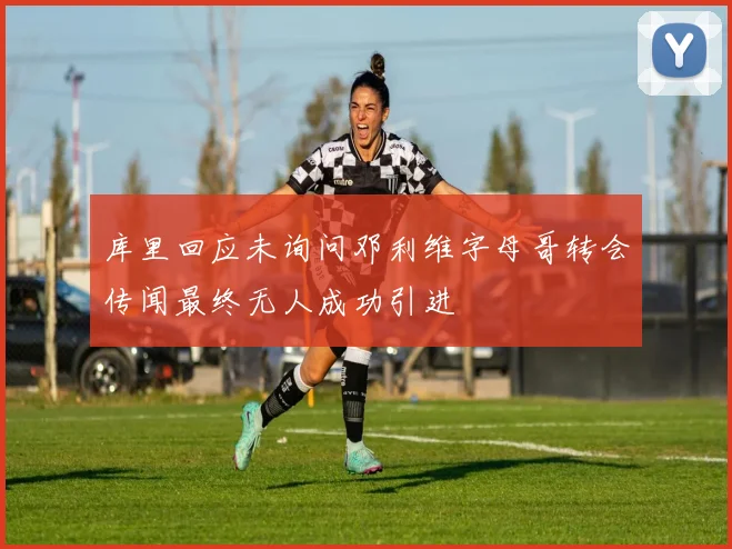 库里回应未询问邓利维字母哥转会传闻最终无人成功引进