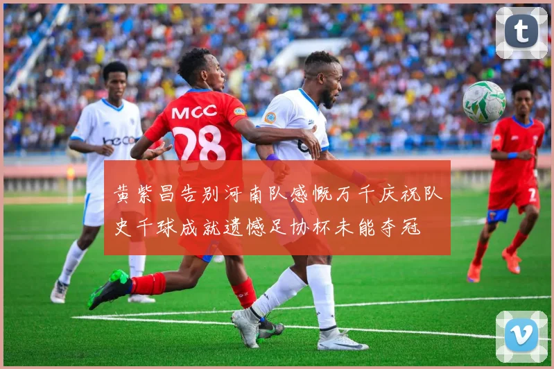黄紫昌告别河南队感慨万千庆祝队史千球成就遗憾足协杯未能夺冠