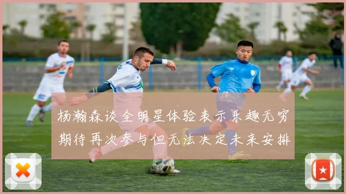 杨瀚森谈全明星体验表示乐趣无穷期待再次参与但无法决定未来安排