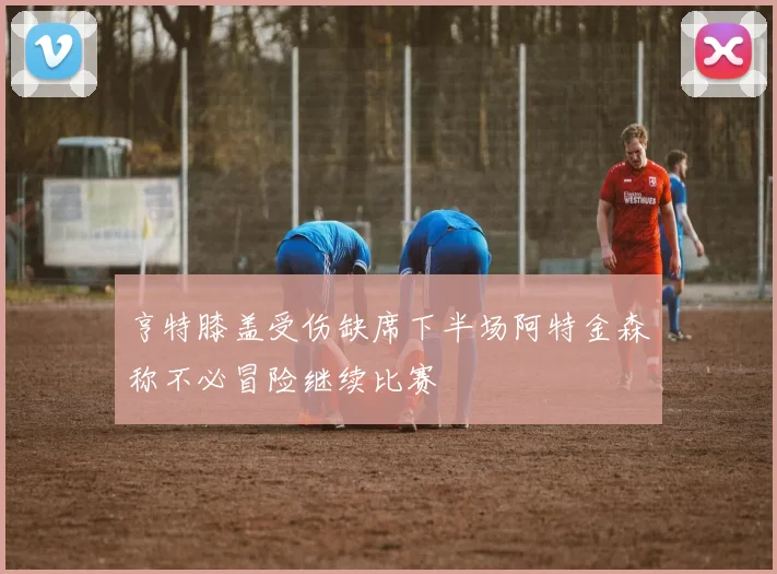亨特膝盖受伤缺席下半场阿特金森称不必冒险继续比赛