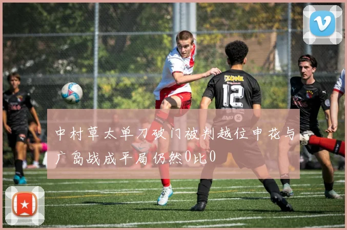 中村草太单刀破门被判越位申花与广岛战成平局仍然0比0