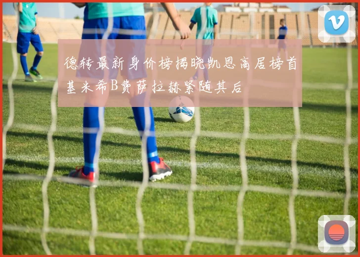德转最新身价榜揭晓凯恩高居榜首基米希B费萨拉赫紧随其后