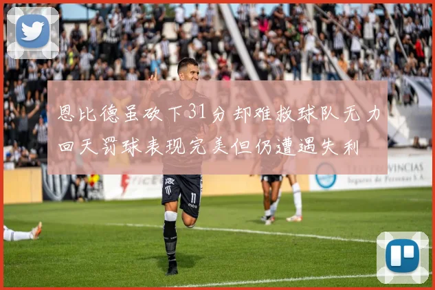 恩比德虽砍下31分却难救球队无力回天罚球表现完美但仍遭遇失利